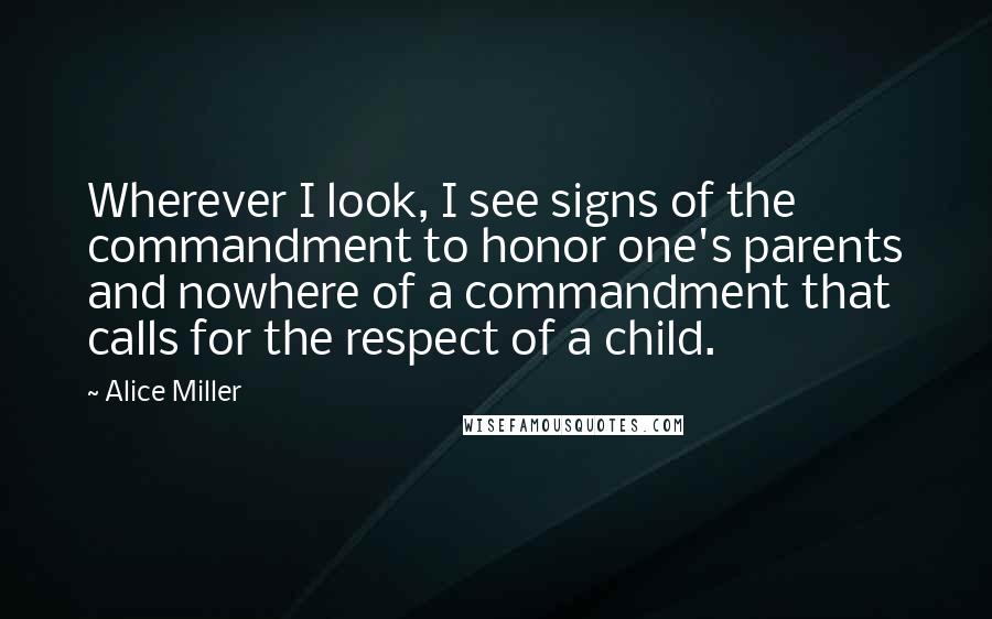 Alice Miller Quotes: Wherever I look, I see signs of the commandment to honor one's parents and nowhere of a commandment that calls for the respect of a child.