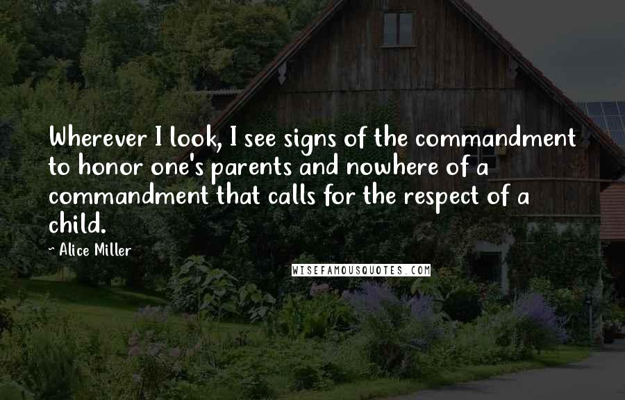 Alice Miller Quotes: Wherever I look, I see signs of the commandment to honor one's parents and nowhere of a commandment that calls for the respect of a child.