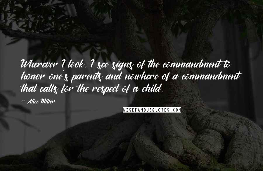 Alice Miller Quotes: Wherever I look, I see signs of the commandment to honor one's parents and nowhere of a commandment that calls for the respect of a child.