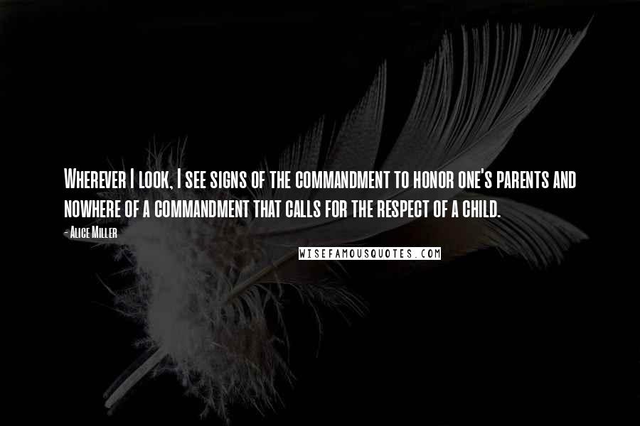 Alice Miller Quotes: Wherever I look, I see signs of the commandment to honor one's parents and nowhere of a commandment that calls for the respect of a child.