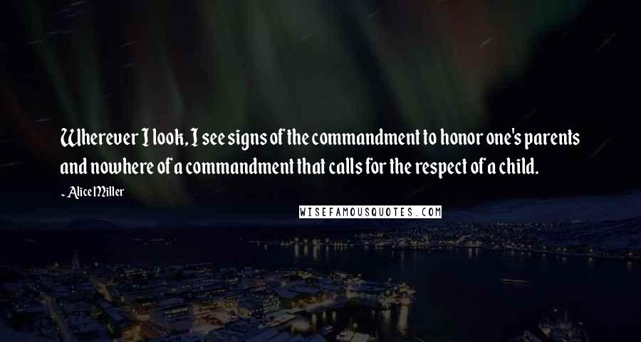 Alice Miller Quotes: Wherever I look, I see signs of the commandment to honor one's parents and nowhere of a commandment that calls for the respect of a child.