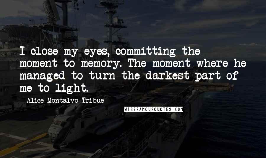 Alice Montalvo-Tribue Quotes: I close my eyes, committing the moment to memory. The moment where he managed to turn the darkest part of me to light.