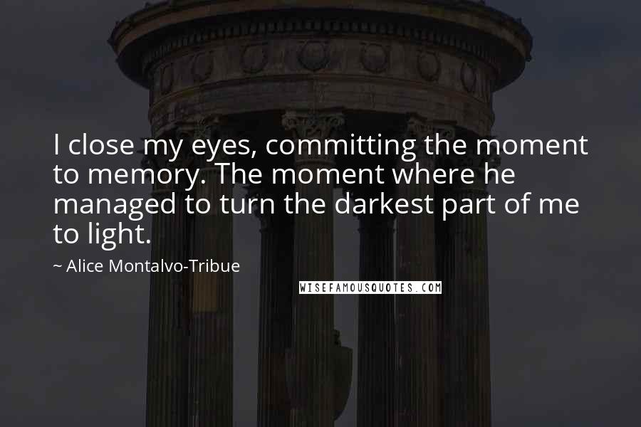 Alice Montalvo-Tribue Quotes: I close my eyes, committing the moment to memory. The moment where he managed to turn the darkest part of me to light.