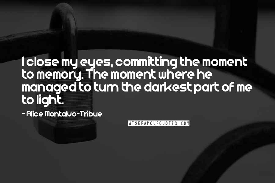 Alice Montalvo-Tribue Quotes: I close my eyes, committing the moment to memory. The moment where he managed to turn the darkest part of me to light.