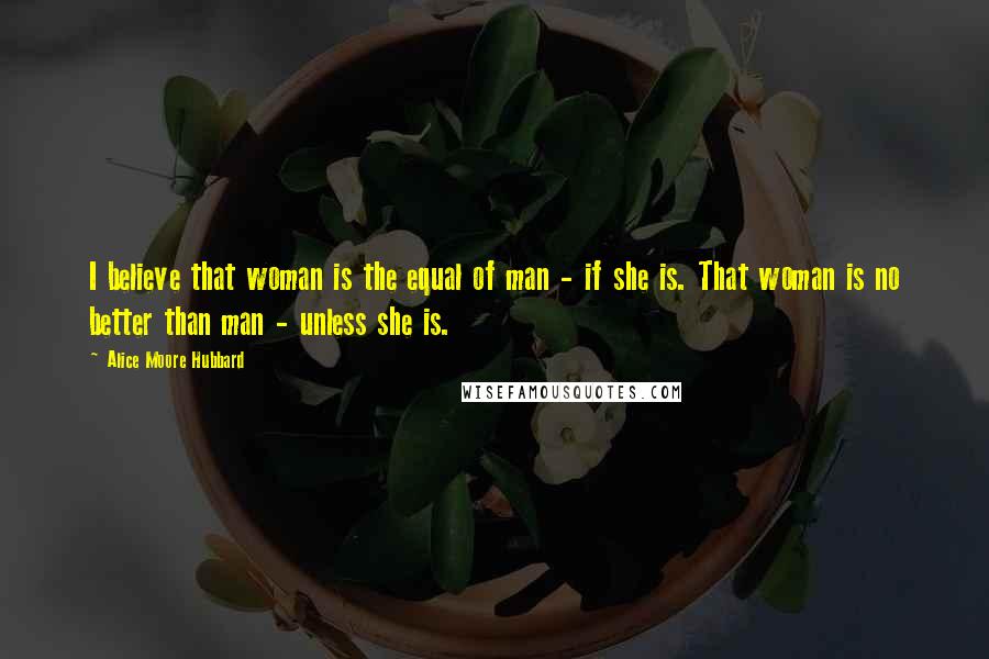 Alice Moore Hubbard Quotes: I believe that woman is the equal of man - if she is. That woman is no better than man - unless she is.