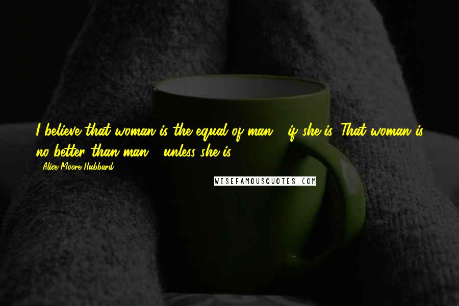 Alice Moore Hubbard Quotes: I believe that woman is the equal of man - if she is. That woman is no better than man - unless she is.