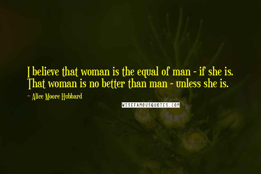 Alice Moore Hubbard Quotes: I believe that woman is the equal of man - if she is. That woman is no better than man - unless she is.