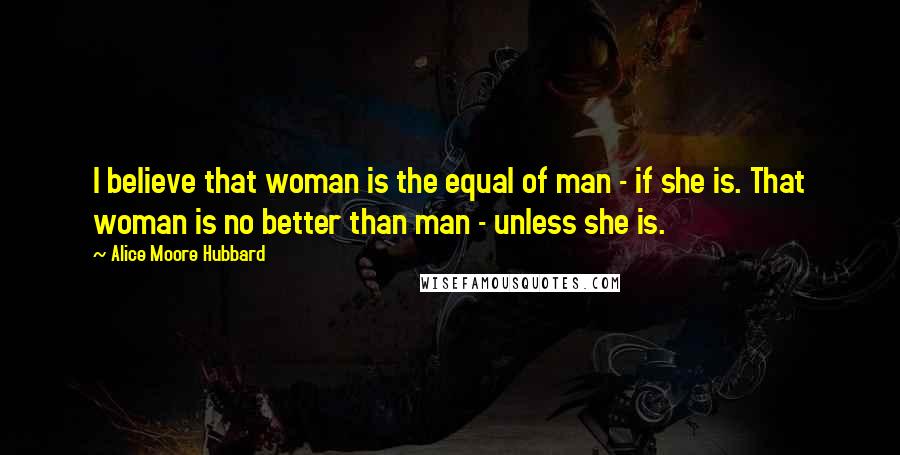 Alice Moore Hubbard Quotes: I believe that woman is the equal of man - if she is. That woman is no better than man - unless she is.