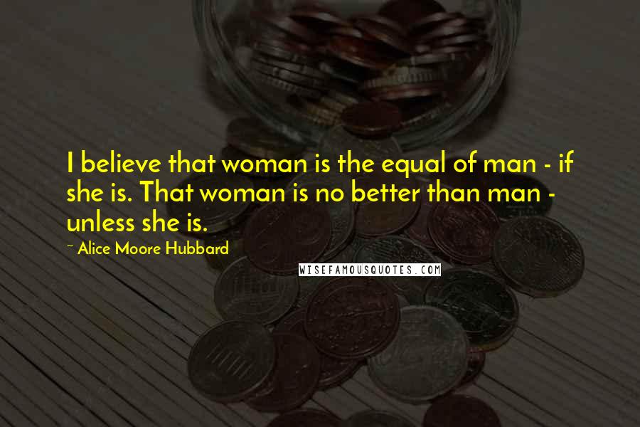 Alice Moore Hubbard Quotes: I believe that woman is the equal of man - if she is. That woman is no better than man - unless she is.