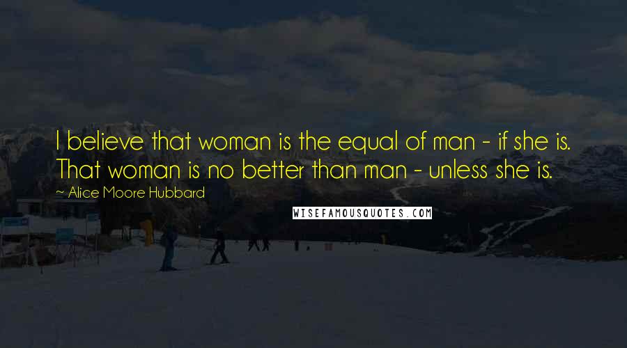 Alice Moore Hubbard Quotes: I believe that woman is the equal of man - if she is. That woman is no better than man - unless she is.