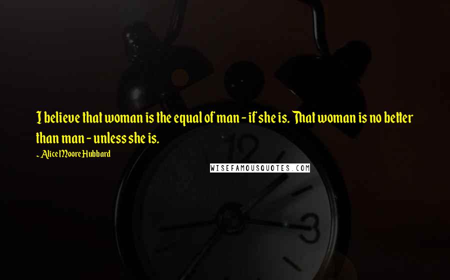 Alice Moore Hubbard Quotes: I believe that woman is the equal of man - if she is. That woman is no better than man - unless she is.