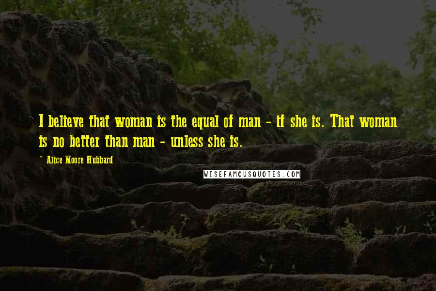 Alice Moore Hubbard Quotes: I believe that woman is the equal of man - if she is. That woman is no better than man - unless she is.