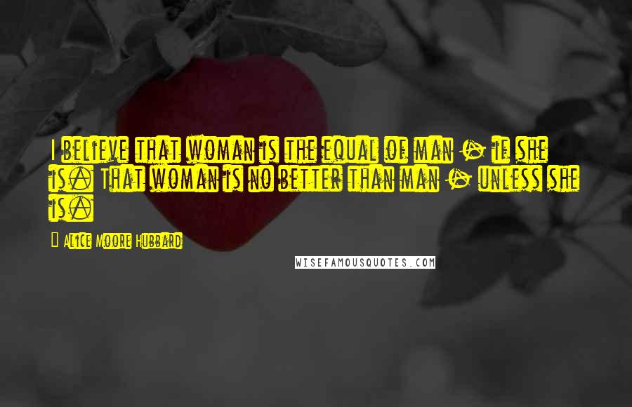 Alice Moore Hubbard Quotes: I believe that woman is the equal of man - if she is. That woman is no better than man - unless she is.