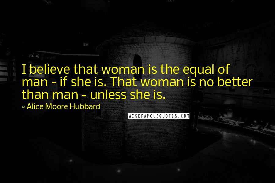 Alice Moore Hubbard Quotes: I believe that woman is the equal of man - if she is. That woman is no better than man - unless she is.