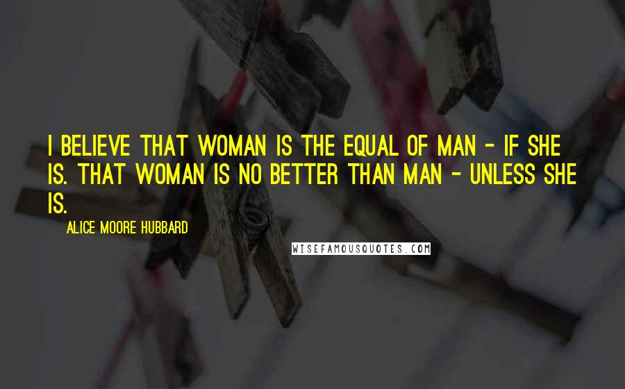 Alice Moore Hubbard Quotes: I believe that woman is the equal of man - if she is. That woman is no better than man - unless she is.