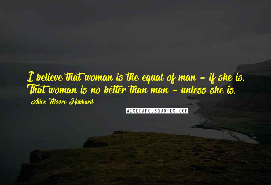 Alice Moore Hubbard Quotes: I believe that woman is the equal of man - if she is. That woman is no better than man - unless she is.