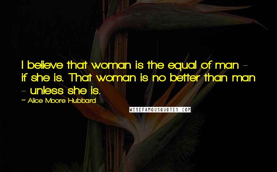 Alice Moore Hubbard Quotes: I believe that woman is the equal of man - if she is. That woman is no better than man - unless she is.