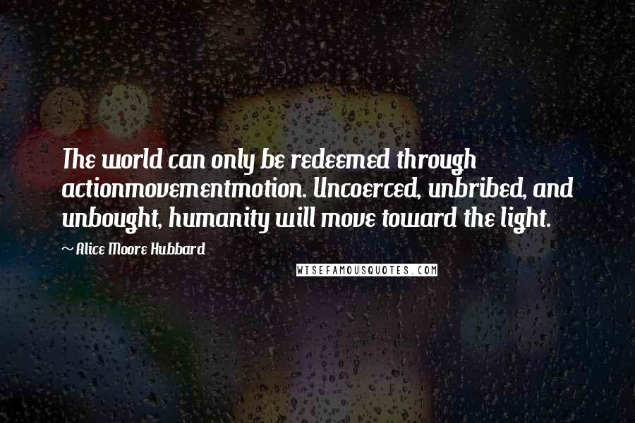 Alice Moore Hubbard Quotes: The world can only be redeemed through actionmovementmotion. Uncoerced, unbribed, and unbought, humanity will move toward the light.