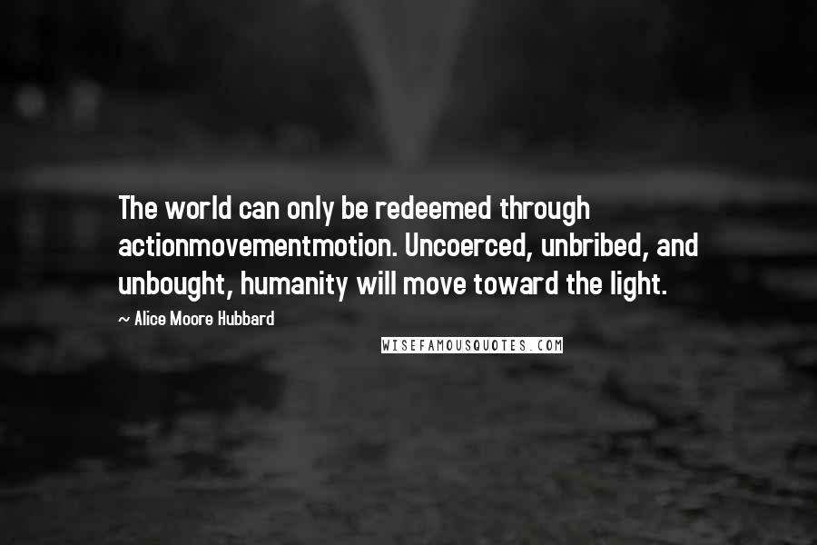 Alice Moore Hubbard Quotes: The world can only be redeemed through actionmovementmotion. Uncoerced, unbribed, and unbought, humanity will move toward the light.