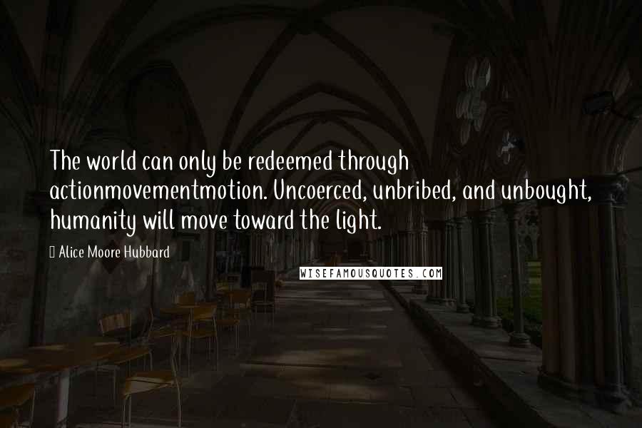 Alice Moore Hubbard Quotes: The world can only be redeemed through actionmovementmotion. Uncoerced, unbribed, and unbought, humanity will move toward the light.