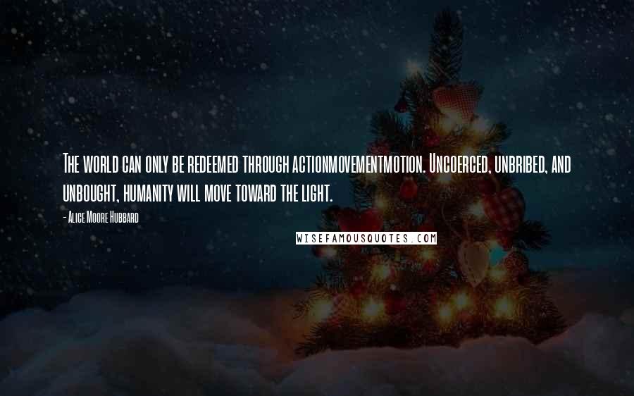 Alice Moore Hubbard Quotes: The world can only be redeemed through actionmovementmotion. Uncoerced, unbribed, and unbought, humanity will move toward the light.
