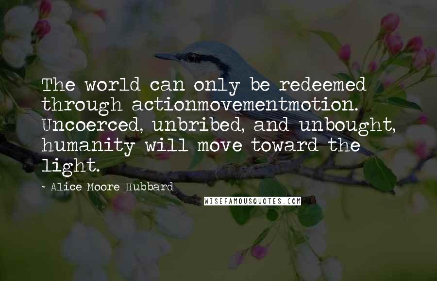 Alice Moore Hubbard Quotes: The world can only be redeemed through actionmovementmotion. Uncoerced, unbribed, and unbought, humanity will move toward the light.