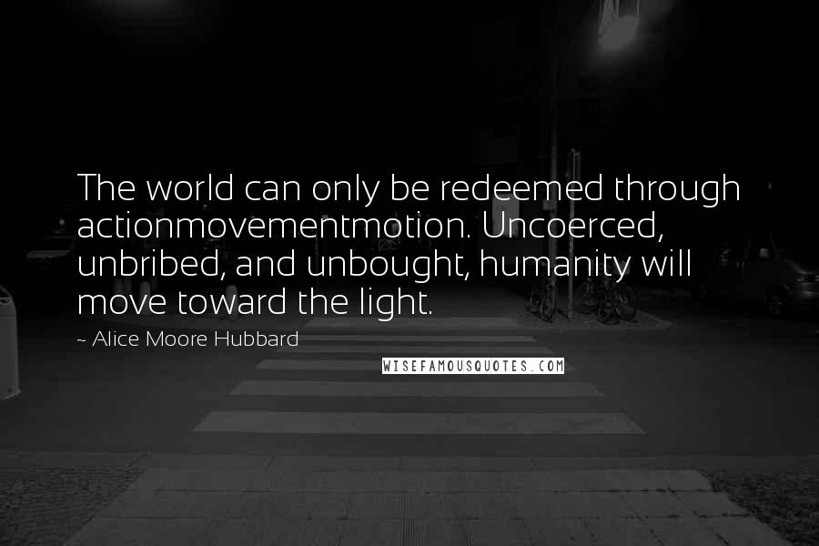 Alice Moore Hubbard Quotes: The world can only be redeemed through actionmovementmotion. Uncoerced, unbribed, and unbought, humanity will move toward the light.
