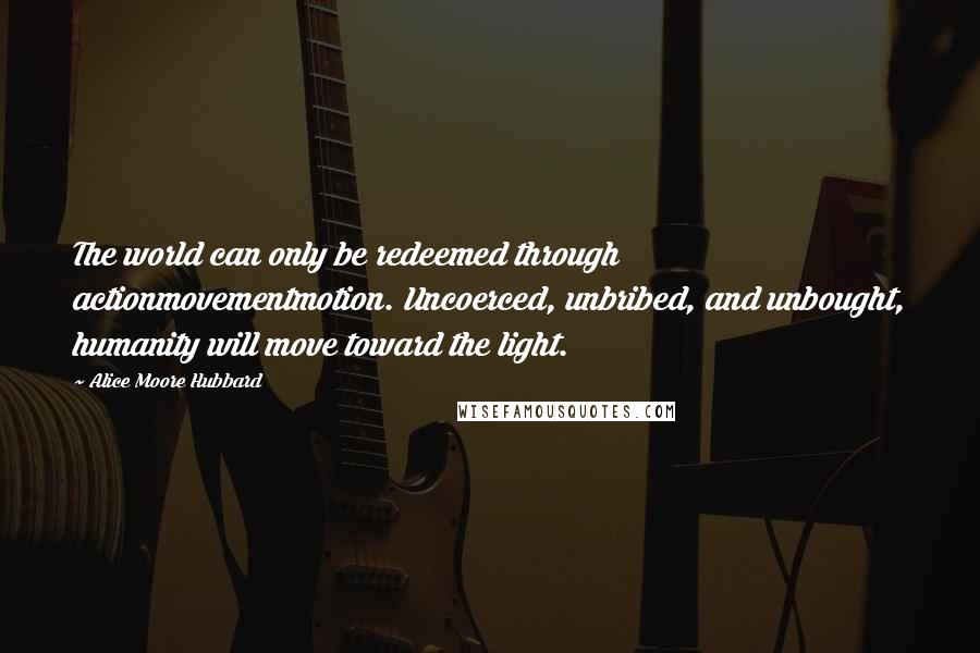 Alice Moore Hubbard Quotes: The world can only be redeemed through actionmovementmotion. Uncoerced, unbribed, and unbought, humanity will move toward the light.