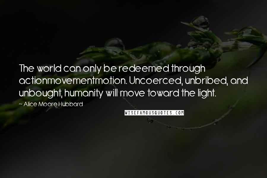 Alice Moore Hubbard Quotes: The world can only be redeemed through actionmovementmotion. Uncoerced, unbribed, and unbought, humanity will move toward the light.
