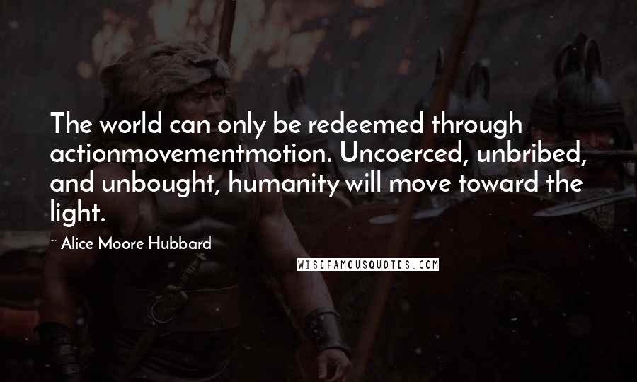 Alice Moore Hubbard Quotes: The world can only be redeemed through actionmovementmotion. Uncoerced, unbribed, and unbought, humanity will move toward the light.