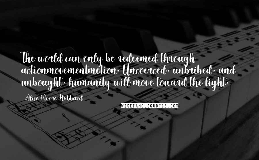 Alice Moore Hubbard Quotes: The world can only be redeemed through actionmovementmotion. Uncoerced, unbribed, and unbought, humanity will move toward the light.