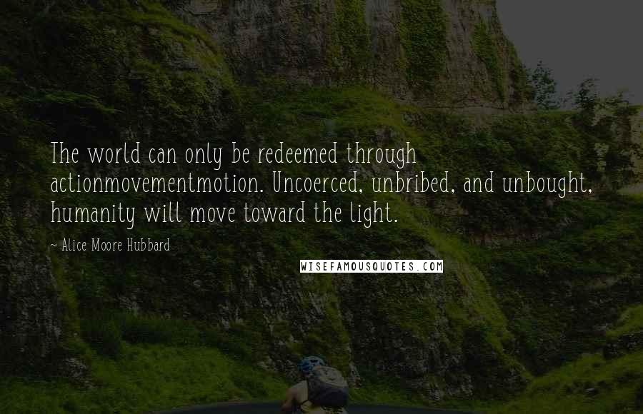 Alice Moore Hubbard Quotes: The world can only be redeemed through actionmovementmotion. Uncoerced, unbribed, and unbought, humanity will move toward the light.