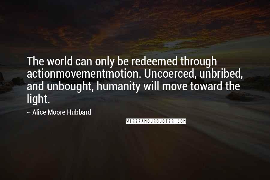 Alice Moore Hubbard Quotes: The world can only be redeemed through actionmovementmotion. Uncoerced, unbribed, and unbought, humanity will move toward the light.
