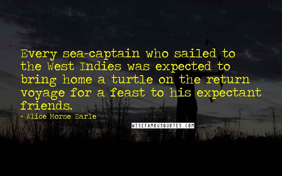 Alice Morse Earle Quotes: Every sea-captain who sailed to the West Indies was expected to bring home a turtle on the return voyage for a feast to his expectant friends.