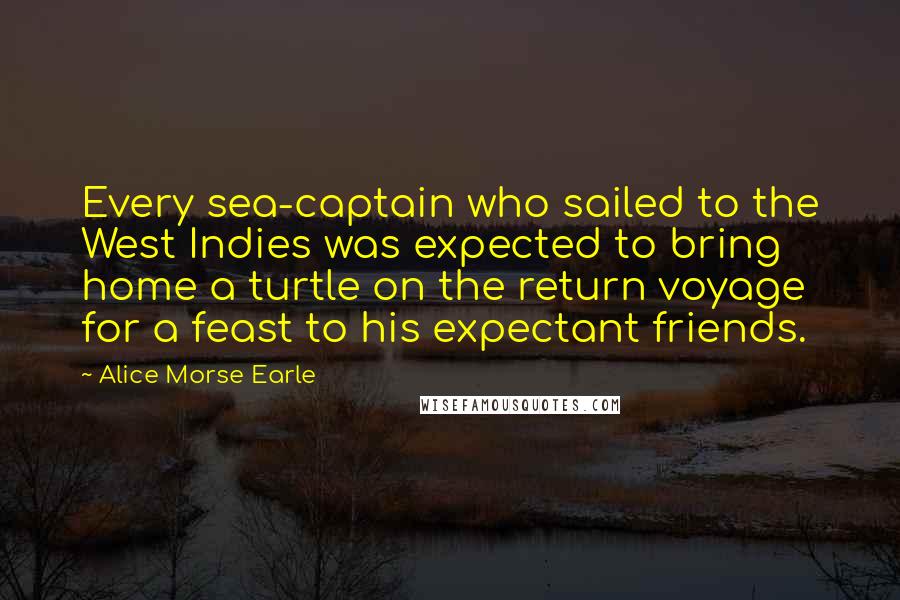 Alice Morse Earle Quotes: Every sea-captain who sailed to the West Indies was expected to bring home a turtle on the return voyage for a feast to his expectant friends.