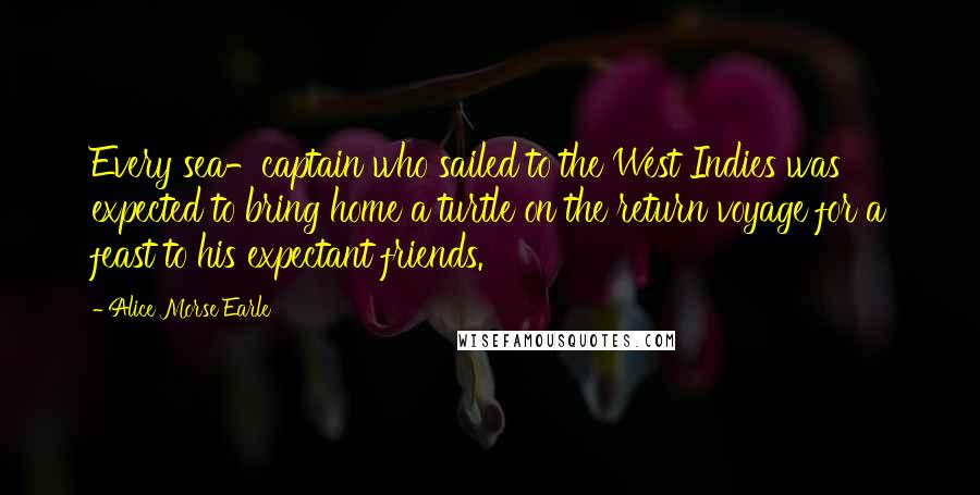 Alice Morse Earle Quotes: Every sea-captain who sailed to the West Indies was expected to bring home a turtle on the return voyage for a feast to his expectant friends.