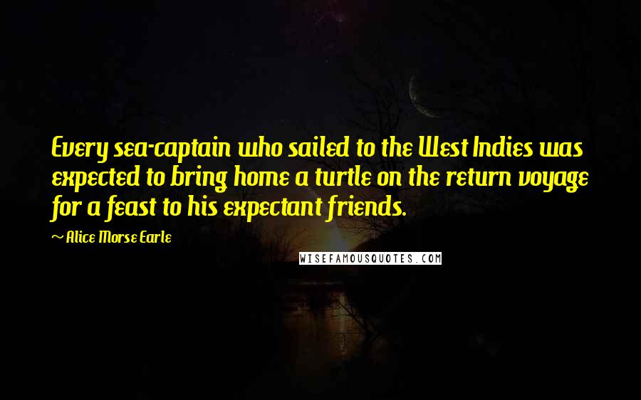 Alice Morse Earle Quotes: Every sea-captain who sailed to the West Indies was expected to bring home a turtle on the return voyage for a feast to his expectant friends.