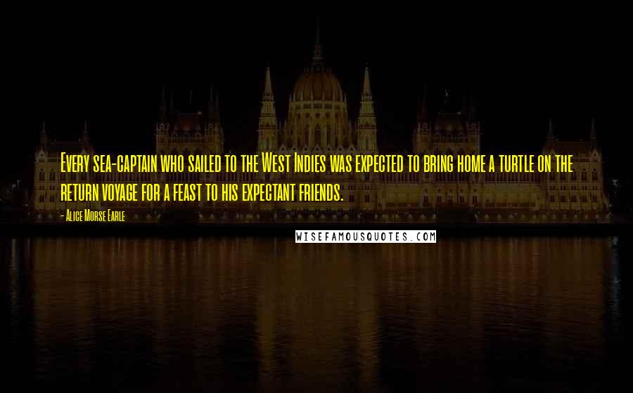 Alice Morse Earle Quotes: Every sea-captain who sailed to the West Indies was expected to bring home a turtle on the return voyage for a feast to his expectant friends.
