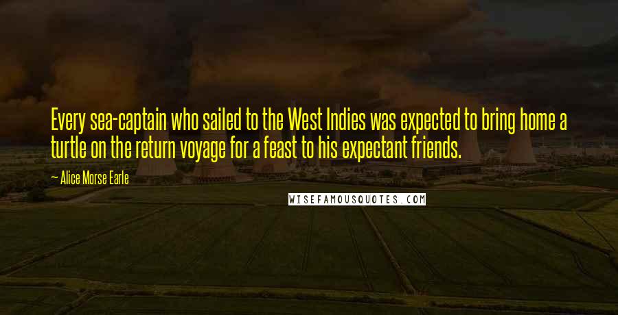 Alice Morse Earle Quotes: Every sea-captain who sailed to the West Indies was expected to bring home a turtle on the return voyage for a feast to his expectant friends.