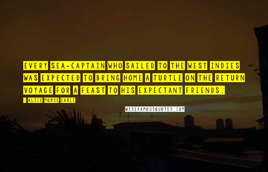 Alice Morse Earle Quotes: Every sea-captain who sailed to the West Indies was expected to bring home a turtle on the return voyage for a feast to his expectant friends.