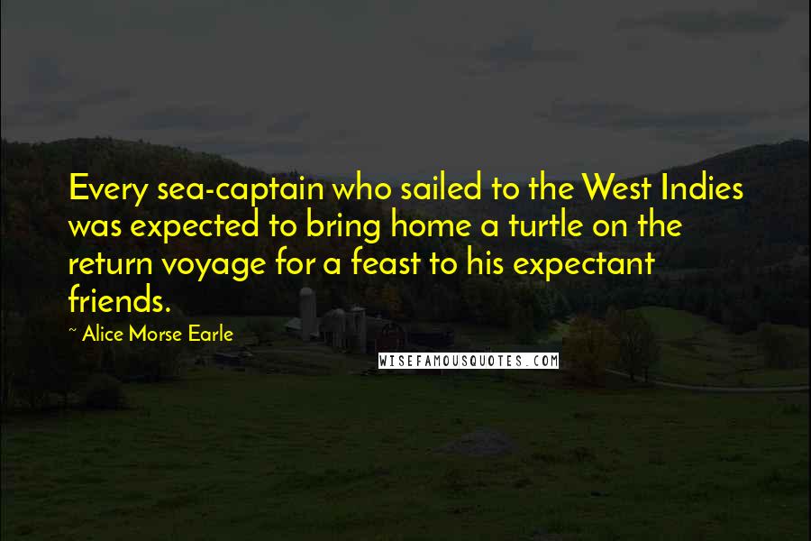 Alice Morse Earle Quotes: Every sea-captain who sailed to the West Indies was expected to bring home a turtle on the return voyage for a feast to his expectant friends.