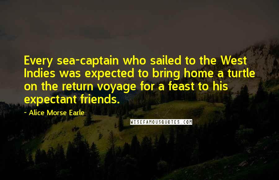 Alice Morse Earle Quotes: Every sea-captain who sailed to the West Indies was expected to bring home a turtle on the return voyage for a feast to his expectant friends.