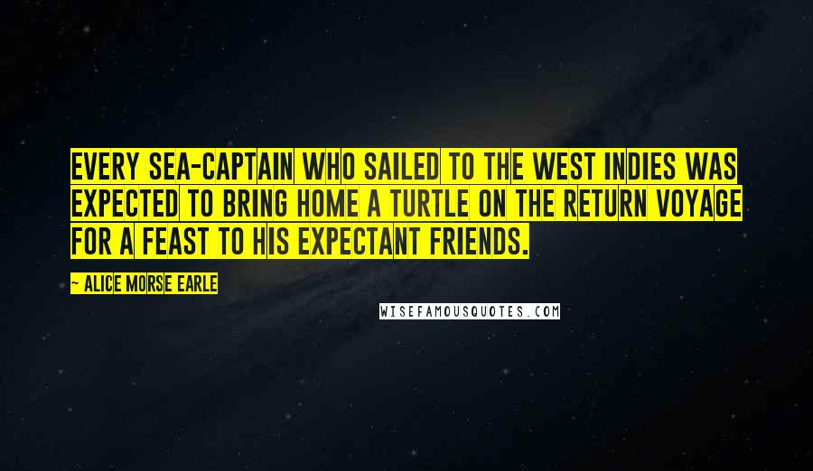 Alice Morse Earle Quotes: Every sea-captain who sailed to the West Indies was expected to bring home a turtle on the return voyage for a feast to his expectant friends.