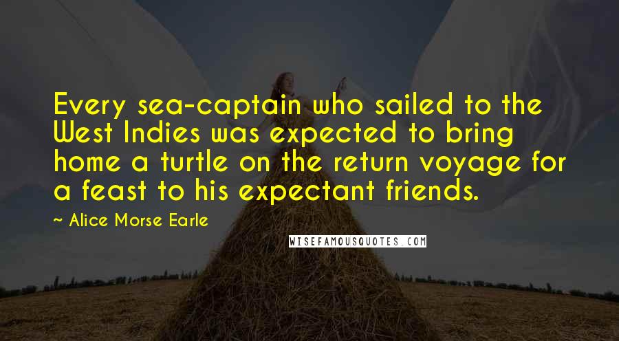 Alice Morse Earle Quotes: Every sea-captain who sailed to the West Indies was expected to bring home a turtle on the return voyage for a feast to his expectant friends.