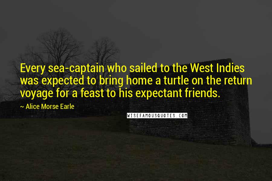 Alice Morse Earle Quotes: Every sea-captain who sailed to the West Indies was expected to bring home a turtle on the return voyage for a feast to his expectant friends.