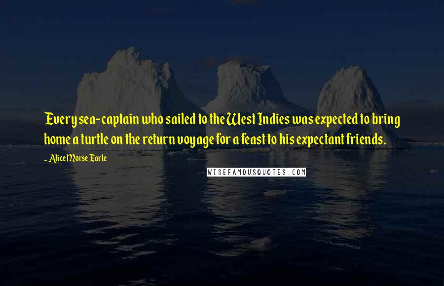 Alice Morse Earle Quotes: Every sea-captain who sailed to the West Indies was expected to bring home a turtle on the return voyage for a feast to his expectant friends.