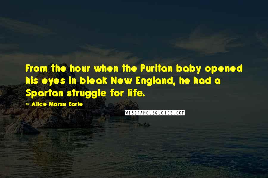 Alice Morse Earle Quotes: From the hour when the Puritan baby opened his eyes in bleak New England, he had a Spartan struggle for life.