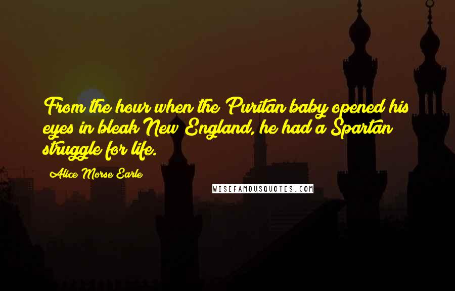 Alice Morse Earle Quotes: From the hour when the Puritan baby opened his eyes in bleak New England, he had a Spartan struggle for life.