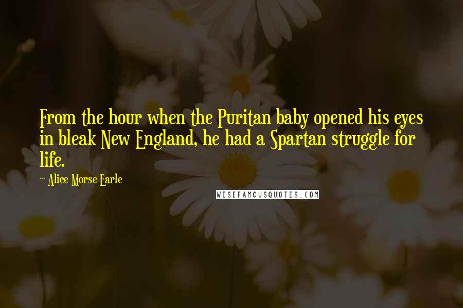 Alice Morse Earle Quotes: From the hour when the Puritan baby opened his eyes in bleak New England, he had a Spartan struggle for life.