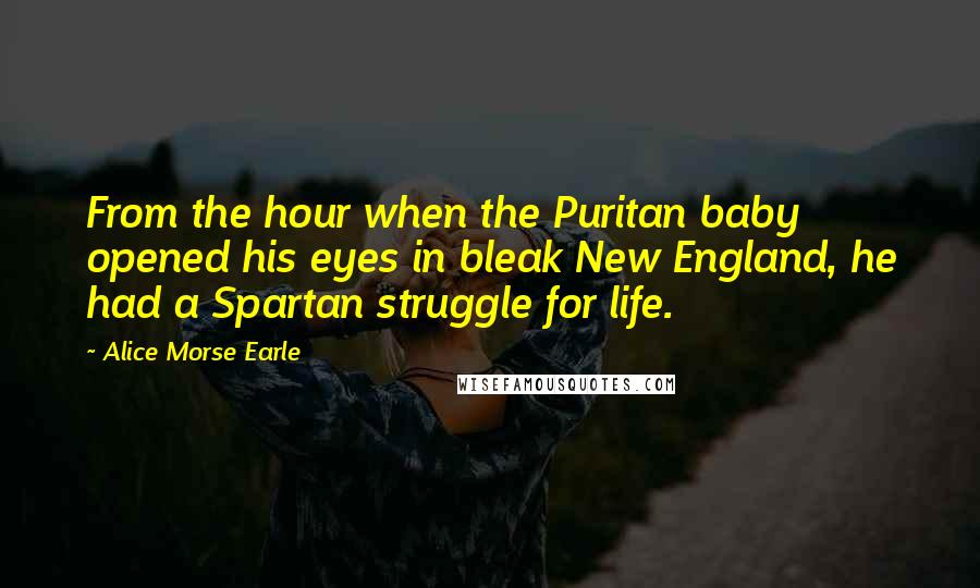 Alice Morse Earle Quotes: From the hour when the Puritan baby opened his eyes in bleak New England, he had a Spartan struggle for life.